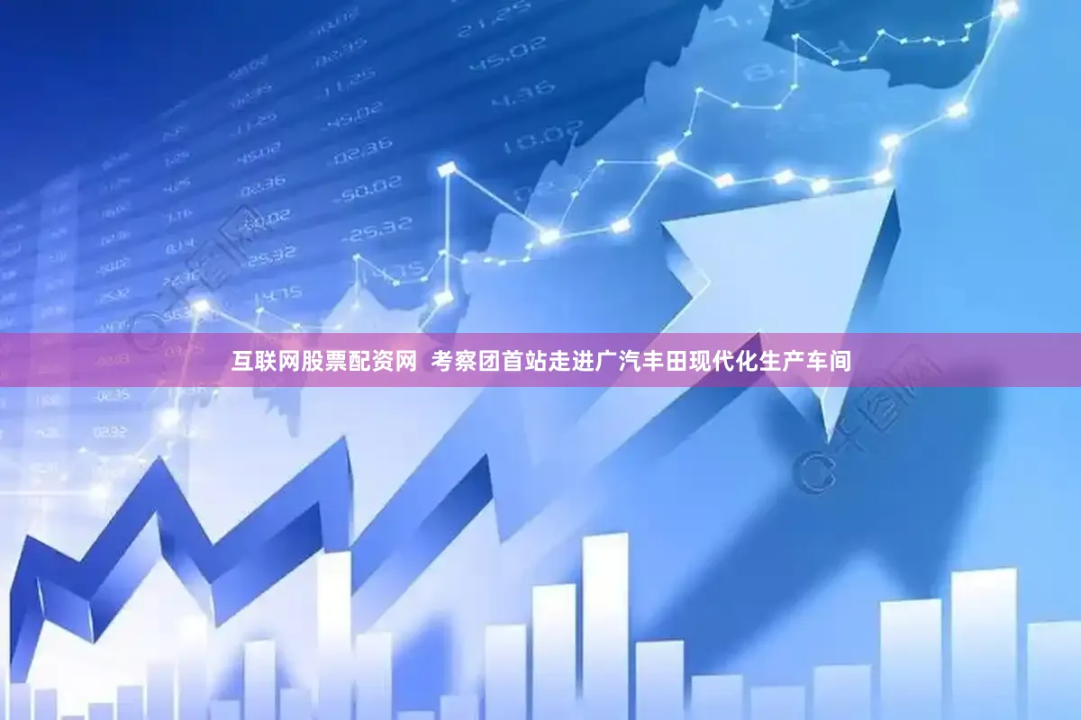 互联网股票配资网  考察团首站走进广汽丰田现代化生产车间