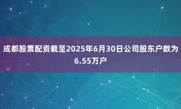 成都股票配资截至2025年6月30日公司股东户数为6.55万户